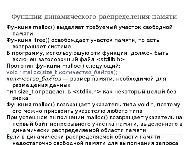 Функции динамического распределения памяти Функция malloc() выделяет требуемый участок свободной памяти Функция free() освобождает участок памяти, то есть возвращает системе В программу, использующую эти функции, должен быть включен заголовочный файл  Прототип функции malloc() следующий: void *malloc(size_t количество_байтов ); количество_байтов — размер памяти, необходимой для размещения данных тип size_t определен в  как некоторый целый без знака Функция malloc() возвращает указатель типа void *, поэтому его можно присвоить указателю любого типа При успешном выполнении malloc() возвращает указатель на первый байт непрерывного участка памяти, выделенного в динамически распределяемой области памяти Если в динамически распределяемой области памяти недостаточно свободной памяти для выполнения запроса, то память не выделяется и malloc() возвращает нуль 