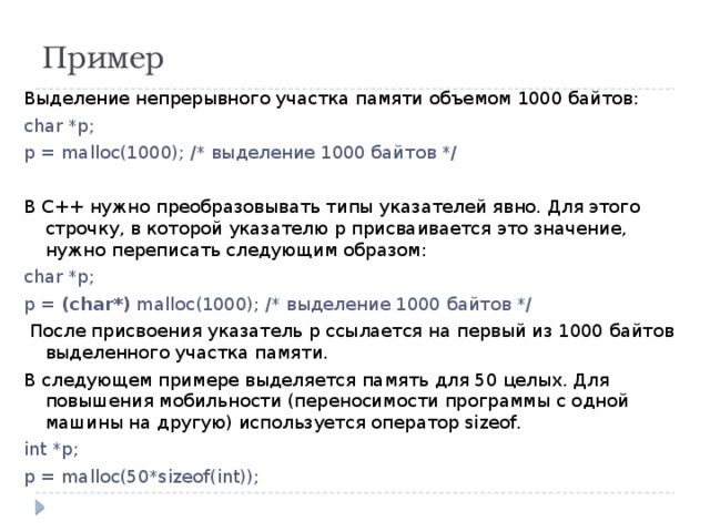 Пример Выделение непрерывного участка памяти объемом 1000 байтов: char *p; p = malloc(1000); /* выделение 1000 байтов */   В C++ нужно преобразовывать типы указателей явно. Для этого строчку, в которой указателю р присваивается это значение, нужно переписать следующим образом: char *p; p = (char*) malloc(1000); /* выделение 1000 байтов */   После присвоения указатель p ссылается на первый из 1000 байтов выделенного участка памяти. В следующем примере выделяется память для 50 целых. Для повышения мобильности (переносимости программы с одной машины на другую) используется оператор sizeof. int *p; p = malloc(50*sizeof(int)); 
