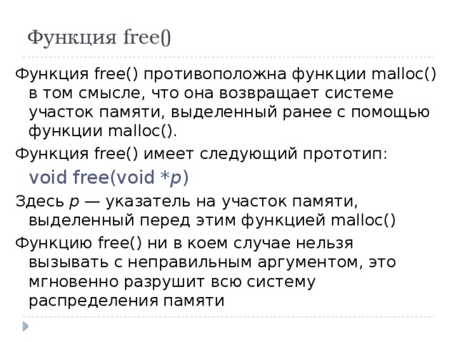 Функция free() Функция free() противоположна функции malloc() в том смысле, что она возвращает системе участок памяти, выделенный ранее с помощью функции malloc(). Функция free() имеет следующий прототип: void free(void * p ) Здесь р — указатель на участок памяти, выделенный перед этим функцией malloc() Функцию free() ни в коем случае нельзя вызывать с неправильным аргументом, это мгновенно разрушит всю систему распределения памяти 