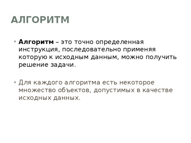Алгоритм Алгоритм – это точно определенная инструкция, последовательно применяя которую к исходным данным, можно получить решение задачи. Для каждого алгоритма есть некоторое множество объектов, допустимых в качестве исходных данных. 