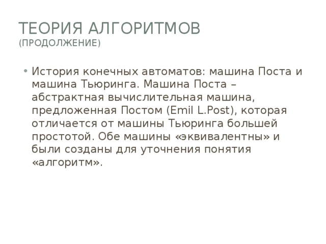 Теория алгоритмов  (Продолжение) История конечных автоматов: машина Поста и машина Тьюринга. Машина Поста – абстрактная вычислительная машина, предложенная Постом (Emil L.Post), которая отличается от машины Тьюринга большей простотой. Обе машины «эквивалентны» и были созданы для уточнения понятия «алгоритм». 