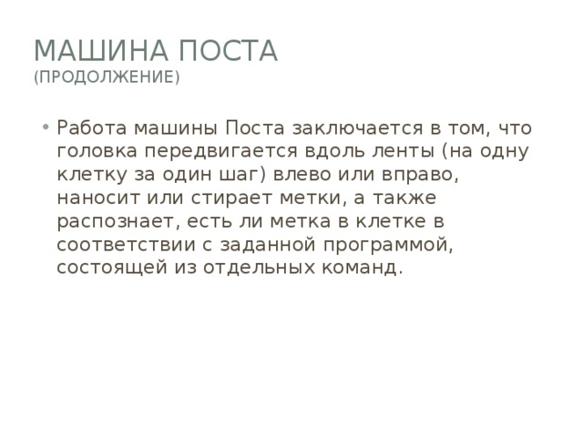 Машина поста  (продолжение) Работа машины Поста заключается в том, что головка передвигается вдоль ленты (на одну клетку за один шаг) влево или вправо, наносит или стирает метки, а также распознает, есть ли метка в клетке в соответствии с заданной программой, состоящей из отдельных команд. 
