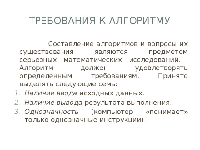 требования к алгоритму  Составление алгоритмов и вопросы их существования являются предметом серьезных математических исследований. Алгоритм должен удовлетворять определенным требованиям. Принято выделять следующие семь: Наличие ввода исходных данных. Наличие вывода результата выполнения. Однозначность (компьютер «понимает» только однозначные инструкции). 