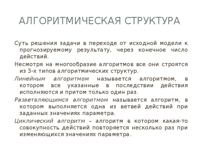 Алгоритмическая структура Суть решения задачи в переходе от исходной модели к прогнозируемому результату, через конечное число действий. Несмотря на многообразие алгоритмов все они строятся из 3-х типов алгоритмических структур. Линейным алгоритмом называется алгоритмом, в котором все указанные в последствии действия исполняются и притом только один раз. Разветвляющимся алгоритмом называется алгоритм, в котором выполняется одна из ветвей действий при заданных значениях параметра. Циклический алгоритм – алгоритм в котором какая-то совокупность действий повторяется несколько раз при изменяющихся значениях параметра. 
