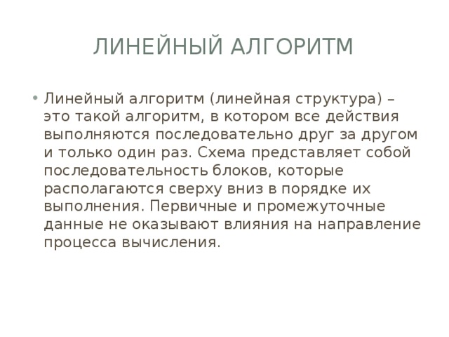 Линейный алгоритм Линейный алгоритм (линейная структура) – это такой алгоритм, в котором все действия выполняются последовательно друг за другом и только один раз. Схема представляет собой последовательность блоков, которые располагаются сверху вниз в порядке их выполнения. Первичные и промежуточные данные не оказывают влияния на направление процесса вычисления. 