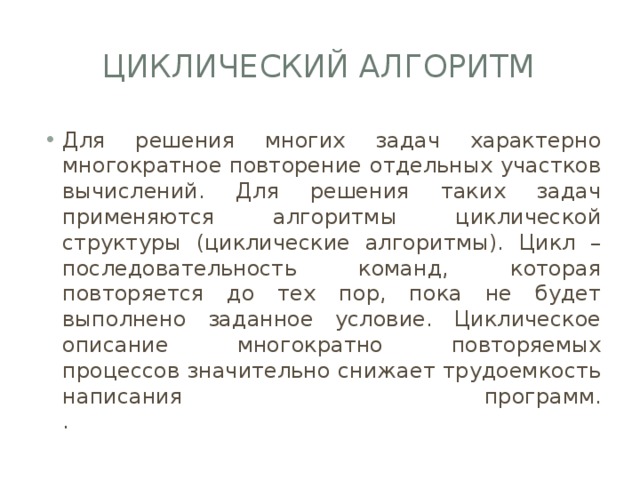 Циклический алгоритм Для решения многих задач характерно многократное повторение отдельных участков вычислений. Для решения таких задач применяются алгоритмы циклической структуры (циклические алгоритмы). Цикл – последовательность команд, которая повторяется до тех пор, пока не будет выполнено заданное условие. Циклическое описание многократно повторяемых процессов значительно снижает трудоемкость написания программ.  . 