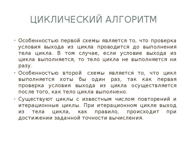Циклический алгоритм Особенностью первой схемы является то, что проверка условия выхода из цикла проводится до выполнения тела цикла. В том случае, если условие выхода из цикла выполняется, то тело цикла не выполняется ни разу. Особенностью второй  схемы является то, что цикл выполняется хоты бы один раз, так как первая проверка условия выхода из цикла осуществляется после того, как тело цикла выполнено. Существуют циклы с известным числом повторений и итерационные циклы. При итерационном цикле выход из тела цикла, как правило, происходит при достижении заданной точности вычисления. 