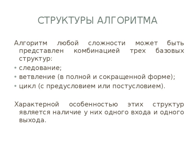 Структуры алгоритма Алгоритм любой сложности может быть представлен комбинацией трех базовых структур: следование; ветвление (в полной и сокращенной форме); цикл (с предусловием или постусловием). Характерной особенностью этих структур является наличие у них одного входа и одного выхода. 
