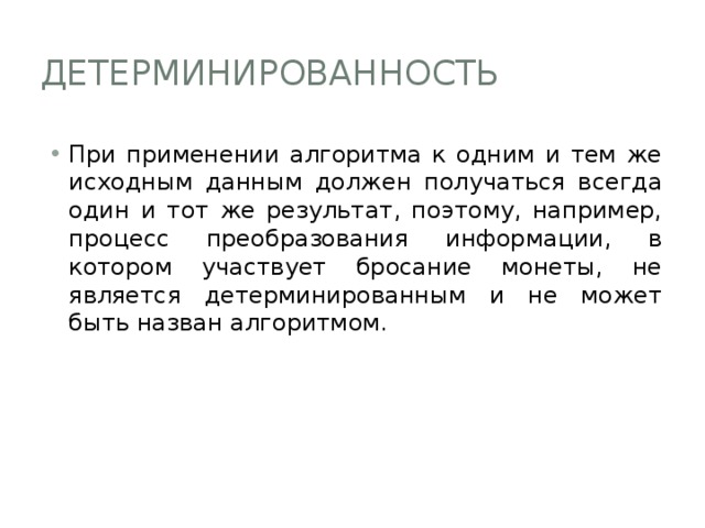 Детерминированность При применении алгоритма к одним и тем же исходным данным должен получаться всегда один и тот же результат, поэтому, например, процесс преобразования информации, в котором участвует бросание монеты, не является детерминированным и не может быть назван алгоритмом. 