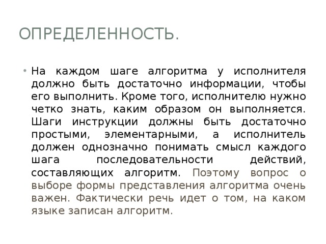 Определенность. На каждом шаге алгоритма у исполнителя должно быть достаточно информации, чтобы его выполнить. Кроме того, исполнителю нужно четко знать, каким образом он выполняется. Шаги инструкции должны быть достаточно простыми, элементарными, а исполнитель должен однозначно понимать смысл каждого шага последовательности действий, составляющих алгоритм. Поэтому вопрос о выборе формы представления алгоритма очень важен. Фактически речь идет о том, на каком языке записан алгоритм. 