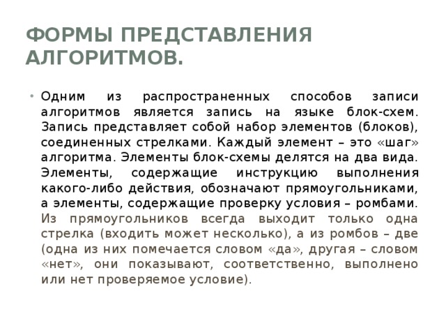 Формы представления алгоритмов. Одним из распространенных способов записи алгоритмов является запись на языке блок-схем. Запись представляет собой набор элементов (блоков), соединенных стрелками. Каждый элемент – это «шаг» алгоритма. Элементы блок-схемы делятся на два вида. Элементы, содержащие инструкцию выполнения какого-либо действия, обозначают прямоугольниками, а элементы, содержащие проверку условия – ромбами. Из прямоугольников всегда выходит только одна стрелка (входить может несколько), а из ромбов – две (одна из них помечается словом «да», другая – словом «нет», они показывают, соответственно, выполнено или нет проверяемое условие). 