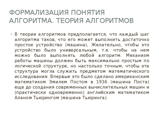 Формализация понятия алгоритма. Теория алгоритмов В теории алгоритмов предполагается, что каждый шаг алгоритма таков, что его может выполнить достаточно простое устройство (машина), Желательно, чтобы это устройство было универсальным, т.е. чтобы на нем можно было выполнять любой алгоритм. Механизм работы машины должен быть максимально простым по логической структуре, но настолько точным, чтобы эта структура могла служить предметом математического исследования. Впервые это было сделано американским математиком Эмилем Постом в 1936 (машина Поста) еще до создания современных вычислительных машин и (практически одновременно) английским математиком Аланом Тьюрингом (машина Тьюринга). 