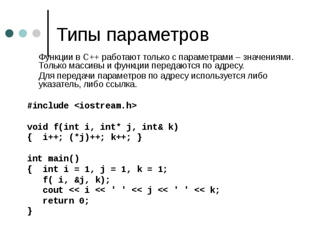  Функции в С++ работают только с параметрами – значениями. Только массивы и функции передаются по адресу.  Для передачи параметров по адресу используется либо указатель, либо ссылка.  #include   void f(int i, int* j, int& k) { i++; (*j)++; k++; }  int main() { int i = 1, j = 1, k = 1;  f( i, &j, k);  cout   return 0; }  