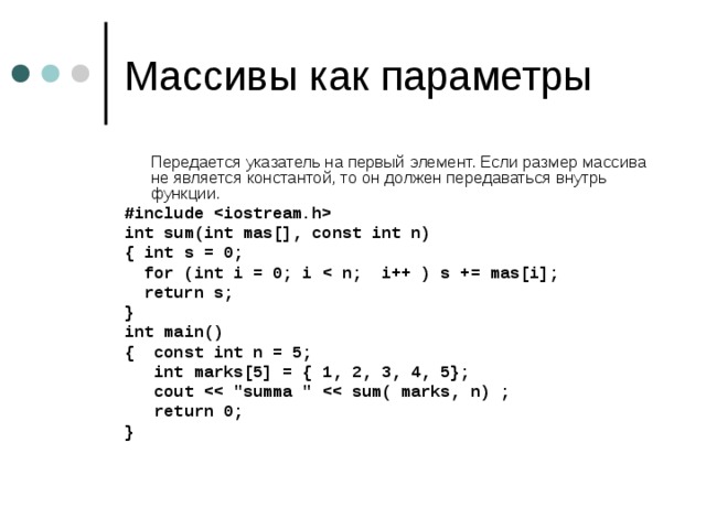  Передается указатель на первый элемент. Если размер массива не является константой, то он должен передаваться внутрь функции. #include  int sum(int mas[], const int n) { int s = 0;  for (int i = 0; i   return s; } int main() { const int n = 5;  int marks[5] = { 1, 2, 3, 4, 5};  cout   return 0; } 