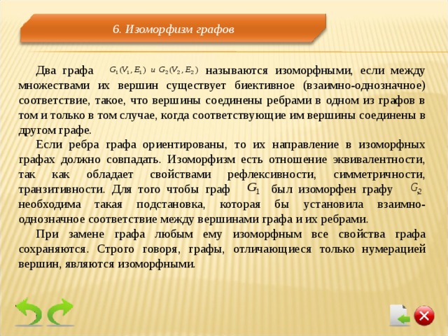 6. Изоморфизм графов Два графа называются изоморфными, если между множествами их вершин существует биективное (взаимно-однозначное) соответствие, такое, что вершины соединены ребрами в одном из графов в том и только в том случае, когда соответствующие им вершины соединены в другом графе. Если ребра графа ориентированы, то их направление в изоморфных графах должно совпадать. Изоморфизм есть отношение эквивалентности, так как обладает свойствами рефлексивности, симметричности, транзитивности.  Для того чтобы граф был изоморфен графу , необходима такая подстановка, которая бы установила взаимно-однозначное соответствие между вершинами графа и их ребрами. При замене графа любым ему изоморфным все свойства графа сохраняются. Строго говоря, графы, отличающиеся только нумерацией вершин, являются изоморфными. 