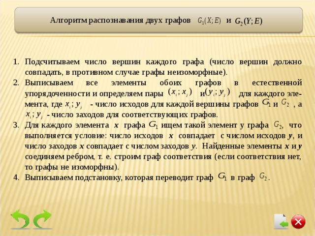 Алгоритм распознавания двух графов и Подсчитываем число вершин каждого графа (число вершин должно совпадать, в противном случае графы неизоморфные). Выписываем все элементы обоих графов в естественной упорядоченности и определяем пары и  для каждого эле-мента, где - число исходов для каждой вершины графов  и  , а  - число заходов для соответствующих графов. Для каждого элемента х  графа ищем такой элемент у графа , что выполняется условие: число исходов х совпадает с числом исходов у , и число заходов х совпадает с числом заходов у . Найденные элементы х и у соединяем ребром, т. е. строим граф соответствия (если соответствия нет, то графы не изоморфны). Выписываем подстановку, которая переводит граф в граф . 13 