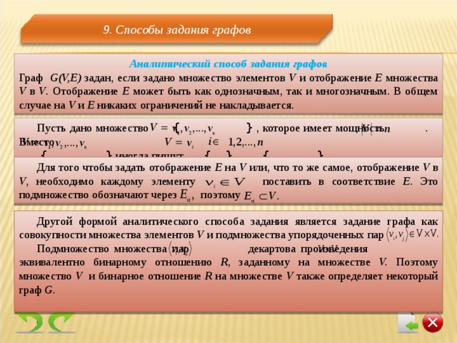 9. Способы задания графов Аналитический способ задания графов Граф G(V,E)  задан, если задано множество элементов  V  и отображение Е множества V  в V . Отображение Е может быть как однозначным, так и многозначным. В общем случае на V  и E никаких ограничений не накладывается. Пусть дано множество {  } , которое имеет мощность . Вместо  {  }  иногда пишут  {  } , {  } . Для того чтобы задать отображение Е на V  или, что то же самое, отображение V  в V , необходимо каждому элементу    поставить в соответствие Е. Это подмножество обозначают через  поэтому Другой формой аналитического способа задания является задание графа как совокупности множества элементов V  и подмножества упорядоченных пар Подмножество множества пар  декартова произведения    эквивалентно бинарному отношению R , заданному на множестве V.  Поэтому множество V и бинарное отношение R  на множестве V  также определяет некоторый граф G.  