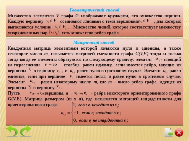 Геометрический способ Множество элементов V графа G изображают кружками, это множество вершин. Каждую вершину  соединяют линиями с теми вершинами  , для которых выполняется условие . Множество линий, которое соответствует множеству упорядоченных пар , есть множество ребер графа. Матричный способ Квадратная матрица элементами которой являются нули и единицы, а также некоторое число m , называется матрицей смежности графа G(V,E) тогда и только тогда  когда ее элементы образуются по следующему правилу: элемент стоящий на пересечении столбца, равен единице, если имеется ребро, идущие из вершины в вершину , и равен нулю в противном случае. Элемент равен единице, если при вершине имеется петля, и равен нулю в противном случае. Элемент равен некоторому числу m , где m  – число ребер графа, идущее из вершины в вершину . Пусть - вершины, а - ребра некоторого ориентированного графа G(V,E). Матрица размером ( m x n) , где называется матрицей инцидентности для ориентированного графа. 
