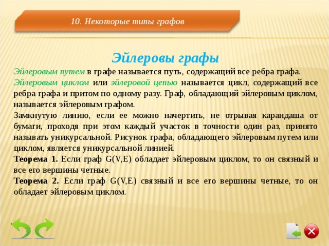 10. Некоторые типы графов Эйлеровы графы Эйлеровым путем в графе называется путь, содержащий все ребра графа. Эйлеровым циклом или эйлеровой цепью называется цикл, содержащий все ребра графа и притом по одному разу. Граф, обладающий эйлеровым циклом, называется эйлеровым графом. Замкнутую линию, если ее можно начертить, не отрывая карандаша от бумаги, проходя при этом каждый участок в точности один раз, принято называть уникурсальной. Рисунок графа, обладающего эйлеровым путем или циклом, является уникурсальной линией. Теорема 1. Если граф G(V,E) обладает эйлеровым циклом, то он связный и все его вершины четные. Теорема 2. Если граф G(V,E) связный и все его вершины четные, то он обладает эйлеровым циклом. 