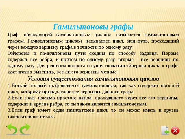 Гамильтоновы графы Граф, обладающий гамильтоновым циклом, называется гамильтоновым графом. Гамильтоновым циклом, называется цикл, или путь, проходящий через каждую вершину графа в точности по одному разу. Эйлеровы и гамильтоновы пути сходны по способу задания. Первые содержат все ребра, и притом по одному разу, вторые – все вершины по одному разу. Для решения вопроса о существовании эйлерова цикла в графе достаточно выяснить, все ли его вершины четные. Условия существования гамильтоновых циклов Всякий полный граф является гамильтоновым, так как содержит простой цикл, которому принадлежат все вершины данного графа. Если граф, помимо простого цикла, проходящего через все его вершины, содержит и другие ребра, то он также является гамильтоновым. Если граф имеет один гамильтонов цикл, то он может иметь и другие гамильтоновы циклы. 