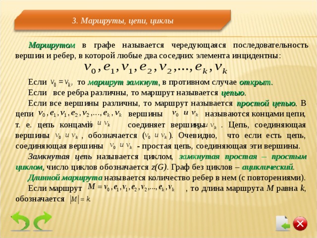 3 . Маршруты, цепи, циклы Маршрутом в графе называется чередующаяся последовательность вершин и ребер, в которой любые два соседних элемента инцидентны: Если то маршрут замкнут , в противном случае открыт. Если все ребра различны, то маршрут называется цепью. Если все вершины различны, то маршрут называется простой цепью. В цепи    вершины называются концами цепи, т. е. цепь концами  соединяет вершины . Цепь, соединяющая вершины  , обозначается ( ). Очевидно, что если есть цепь, соединяющая вершины - простая цепь, соединяющая эти вершины. Замкнутая цепь называется циклом, замкнутая простая – простым циклом, число циклов обозначается  z(G). Граф  без циклов – ациклический. Длинной маршрута  называется количество ребер в нем (с повторениями). Если маршрут    , то длина маршрута М равна k , обозначается 