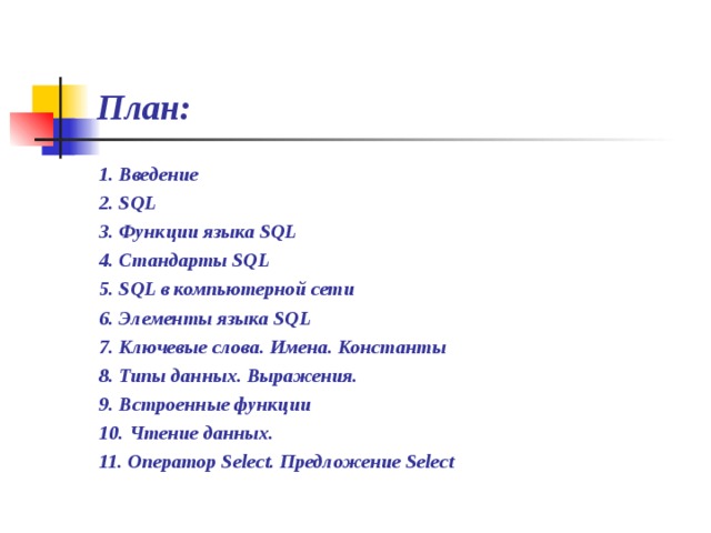 План: 1. Введение 2. SQL 3. Функции языка SQL 4. Стандарты SQL 5. SQL в компьютерной сети 6. Элементы языка SQL 7. Ключевые слова. Имена. Константы 8. Типы данных. Выражения. 9. Встроенные функции 10. Чтение данных. 11. Оператор Select. Предложение Select  