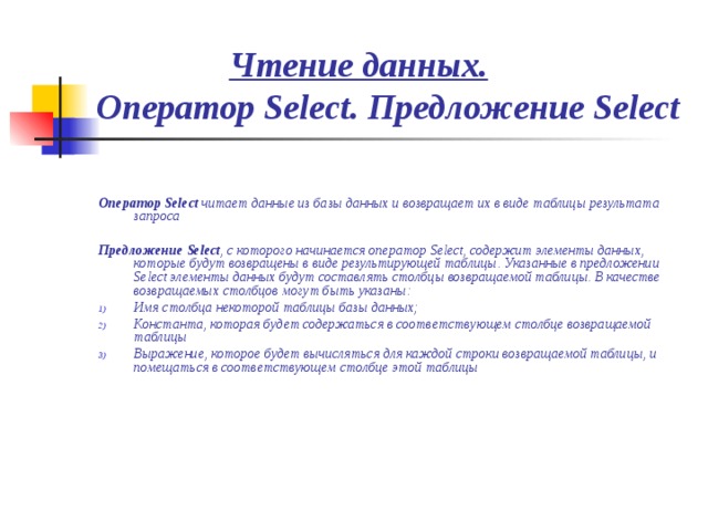  Чтение данных.  Оператор Select. Предложение Select   Оператор Select читает данные из базы данных и возвращает их в виде таблицы результата запроса  Предложение Select , с которого начинается оператор Select, содержит элементы данных, которые будут возвращены в виде результирующей таблицы. Указанные в предложении Select элементы данных будут составлять столбцы возвращаемой таблицы. В качестве возвращаемых столбцов могут быть указаны: Имя столбца некоторой таблицы базы данных; Константа, которая будет содержаться в соответствующем столбце возвращаемой таблицы Выражение, которое будет вычисляться для каждой строки возвращаемой таблицы, и помещаться в соответствующем столбце этой таблицы 