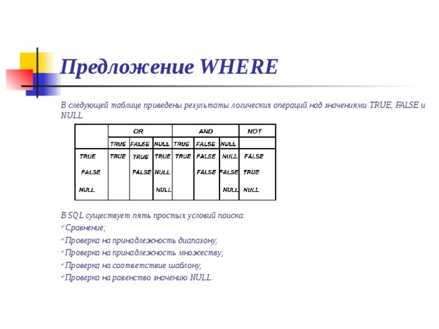Предложение WHERE В следующей таблице приведены результаты логических операций над значениями TRUE, FALSE и NULL.        В SQL существует пять простых условий поиска: Сравнение; Проверка на принадлежность диапазону; Проверка на принадлежность множеству; Проверка на соответствие шаблону; Проверка на равенство значению NULL.  