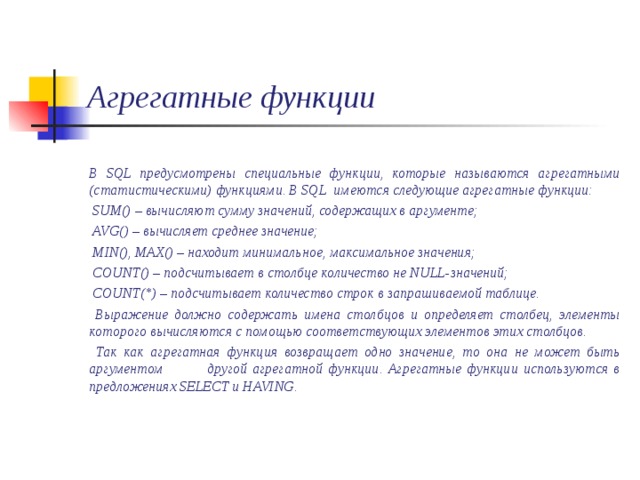 Агрегатные функции  В SQL предусмотрены специальные функции, которые называются агрегатными (статистическими) функциями. В SQL имеются следующие агрегатные функции:  SUM() – вычисляют сумму значений, содержащих в аргументе;  AVG() – вычисляет среднее значение;  MIN() , MAX() – находит минимальное, максимальное значения;  COUNT() – подсчитывает в столбце количество не NULL -значений;  COUNT(*) – подсчитывает количество строк в запрашиваемой таблице.  Выражение должно содержать имена столбцов и определяет столбец, элементы которого вычисляются с помощью соответствующих элементов этих столбцов.  Так как агрегатная функция возвращает одно значение, то она не может быть аргументом другой агрегатной функции. Агрегатные функции используются в предложениях SELECT и HAVING . 