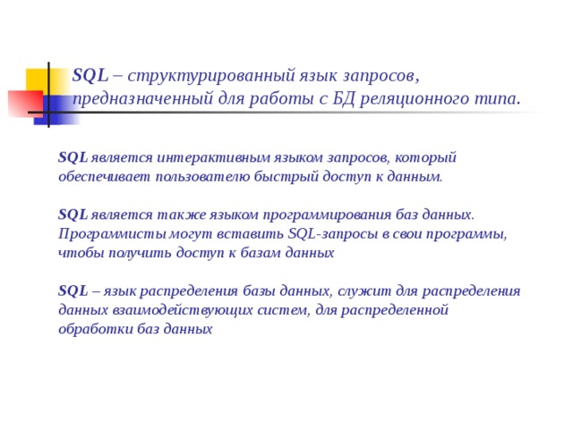 SQL – структурированный язык запросов, предназначенный для работы с БД реляционного типа. SQL является интерактивным языком запросов, который обеспечивает пользователю быстрый доступ к данным.  SQL является также языком программирования баз данных. Программисты могут вставить SQL-запросы в свои программы, чтобы получить доступ к базам данных  SQL – язык распределения базы данных, служит для распределения данных взаимодействующих систем, для распределенной обработки баз данных   