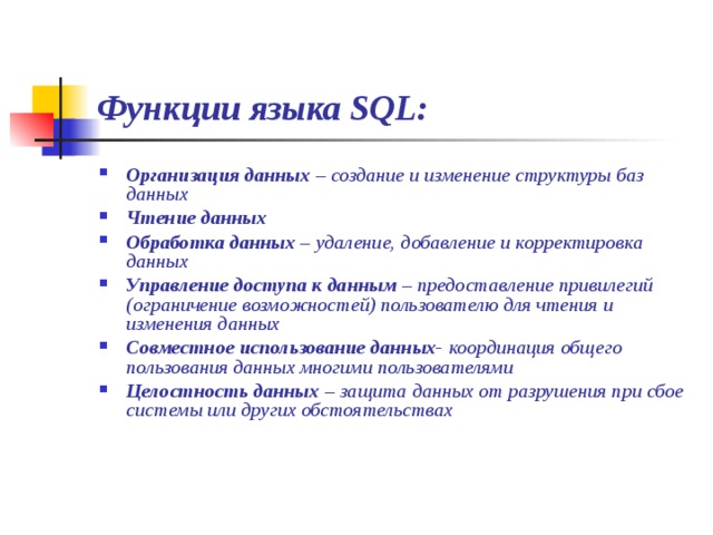Функции языка SQL: Организация данных – создание и изменение структуры баз данных Чтение данных Обработка данных – удаление, добавление и корректировка данных Управление доступа к данным – предоставление привилегий (ограничение возможностей) пользователю для чтения и изменения данных Совместное использование данных- координация общего пользования данных многими пользователями Целостность данных – защита данных от разрушения при сбое системы или других обстоятельствах 