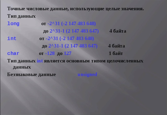Точные числовые данные, использующие целые значения.  Тип данных long     от -2^31 (-2 147 483 648)  до 2^31-1 (2 147 483 647)     4 байта int      от -2^31 (-2 147 483 648)   до 2^31-1 (2 147 483 647)     4 байта char    от -128  до  1 2 7      1 байт Тип данных int является основным типом целочисленных данных  Беззнаковые данные unsigned 