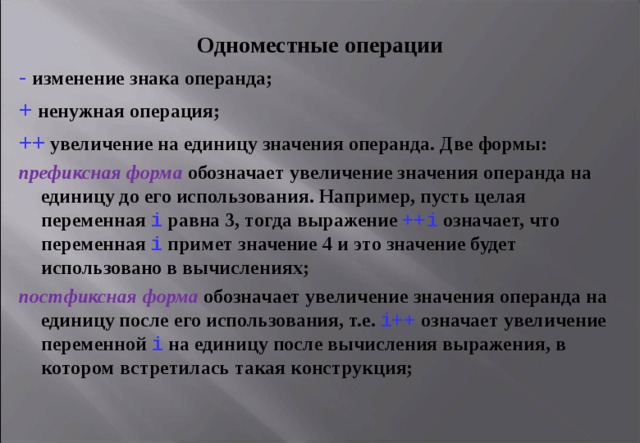 Одноместные операции - изменение знака операнда; + ненужная операция; ++  увеличение на единицу значения операнда. Две формы: префиксная форма  обозначает увеличение значения операнда на единицу до его использования. Например, пусть целая переменная i равна 3, тогда выражение ++ i  означает, что переменная i примет значение 4 и это значение будет использовано в вычислениях; постфиксная форма  обозначает увеличение значения операнда на единицу после его использования, т.е. i ++  означает увеличение переменной i  на единицу после вычисления выражения, в котором встретилась такая конструкция;   