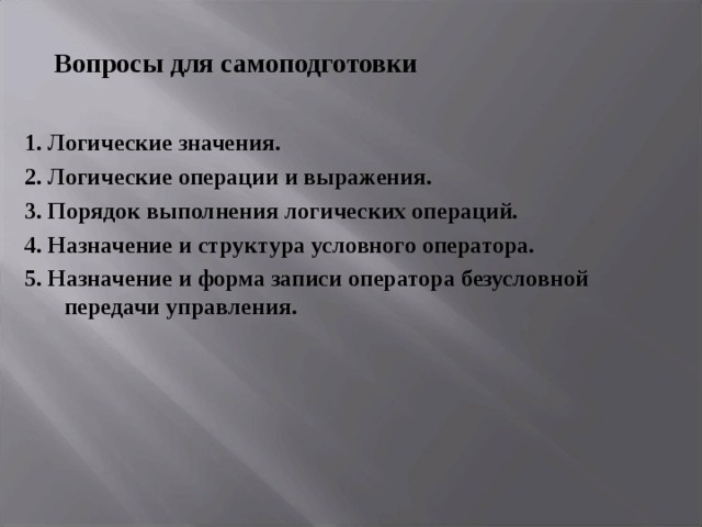 Вопросы для самоподготовки 1. Логические значения. 2. Логические операции и выражения. 3. Порядок выполнения логических операций. 4. Назначение и структура условного оператора. 5. Назначение и форма записи оператора безусловной передачи управления. 