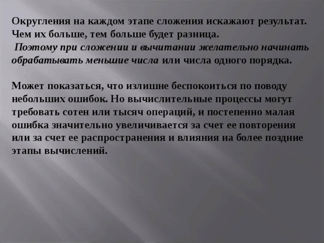 Округления на каждом этапе сложения искажают результат. Чем их больше, тем больше будет разница.   Поэтому при сложении и вычитании желательно начинать обрабатывать меньшие числа или числа одного порядка.   Может показаться, что излишне беспокоиться по поводу небольших ошибок. Но вычислительные процессы могут требовать сотен или тысяч операций, и постепенно малая ошибка значительно увеличивается за счет ее повторения или за счет ее распространения и влияния на более поздние этапы вычислений. 