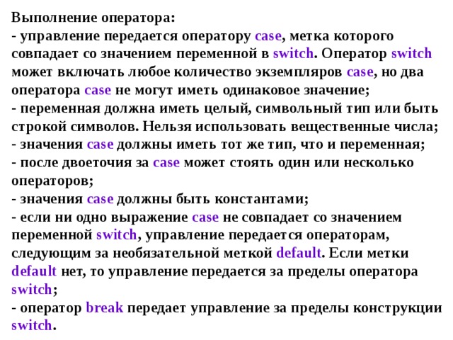 Выполнение оператора:  - управление передается оператору case , метка которого совпадает со значением переменной в switch . Оператор switch может включать любое количество экземпляров case , но два оператора case не могут иметь одинаковое значение;  - переменная должна иметь целый, символьный тип или быть строкой символов. Нельзя использовать вещественные числа;  - значения case должны иметь тот же тип, что и переменная;  - после двоеточия за case может стоять один или несколько операторов;  - значения case должны быть константами;  - если ни одно выражение case не совпадает со значением переменной switch , управление передается операторам, следующим за необязательной меткой default . Если метки default нет, то управление передается за пределы оператора switch ;  - оператор break передает управление за пределы конструкции switch . 