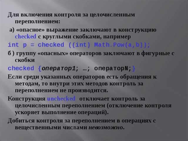 Для включения контроля за целочисленным переполнением:  а) «опасное» выражение заключают в конструкцию checked с круглыми скобками, например int p = checked ((int) Math.Pow(a,b)); б ) группу «опасных» операторов заключают в фигурные с скобки checked { оператор1 ; …; оператор N; } Если среди указанных операторов есть обращения к методам, то внутри этих методов контроль за переполнением не производится. Конструкция unchecked  отключает контроль за целочисленным переполнением (отключение контроля ускоряет выполнение операций). Добиться контроля за переполнением в операциях с вещественными числами невозможно . 