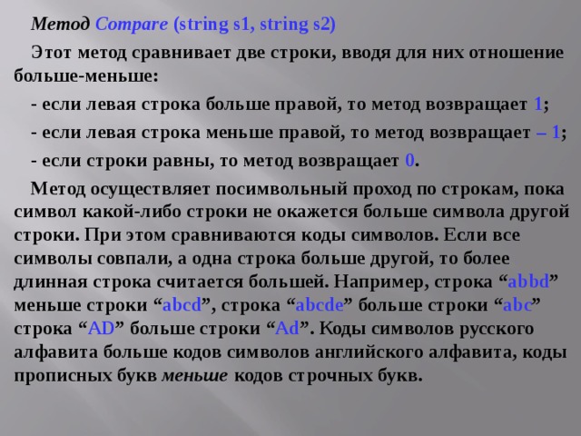 Метод  Compare (string s1, string s2) Этот метод сравнивает две строки, вводя для них отношение больше-меньше: - если левая строка больше правой, то метод возвращает 1 ; - если левая строка меньше правой, то метод возвращает – 1 ; - если строки равны, то метод возвращает 0 . Метод осуществляет посимвольный проход по строкам, пока символ какой-либо строки не окажется больше символа другой строки. При этом сравниваются коды символов. Если все символы совпали, а одна строка больше другой, то более длинная строка считается большей. Например, строка “ abbd ” меньше строки “ abcd ”, строка “ abcde ” больше строки “ abc ” строка “ А D ” больше строки “ Ad ”. Коды символов русского алфавита больше кодов символов английского алфавита, коды прописных букв меньше  кодов строчных букв. 