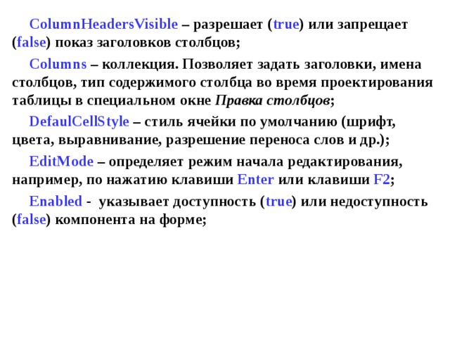ColumnHeadersVisible – разрешает ( true ) или запрещает ( false ) показ заголовков столбцов; Columns – коллекция. Позволяет задать заголовки, имена столбцов, тип содержимого столбца во время проектирования таблицы в специальном окне Правка столбцов ; DefaulCellStyle  – стиль ячейки по умолчанию (шрифт, цвета, выравнивание, разрешение переноса слов и др.); EditMode  – определяет режим начала редактирования, например, по нажатию клавиши Enter  или клавиши F2 ; Enabled  - указывает доступность ( true ) или недоступность ( false ) компонента на форме;  