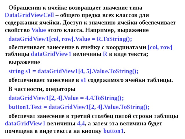 Обращения к ячейке возвращает значение типа DataGridViewCell – общего предка всех классов для содержания ячейки. Доступ к значению ячейки обеспечивает свойство Value этого класса. Например, выражение dataGridView 1 [col, row].Value = R.ToString(); обеспечивает занесение в ячейку с координатами [col, row] таблицы dataGridView 1 величины R в виде текста; выражение string s1 =  dataGridView 1 [4, 5].Value.ToString(); обеспечивает занесение в s1 содержимого ячейки таблицы. В частности, операторы dataGridView1[2, 4].Value = 4.4.ToString(); button1.Text = dataGridView1[2, 4].Value.ToString(); обеспечат занесение в третий столбец пятой строки таблицы dataGridView1 величины 4,4 , а затем эта величина будет помещена в виде текста на кнопку button1 . 