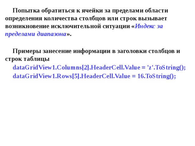 Попытка обратиться к ячейки за пределами области определения количества столбцов или строк вызывает возникновение исключительной ситуации « Индекс за пределами диапазона ».  Примеры занесение информации в заголовки столбцов и строк таблицы dataGridView1.Columns[2].HeaderCell.Value = 'z'.ToString(); dataGridView1.Rows[5].HeaderCell.Value = 16.ToString(); 