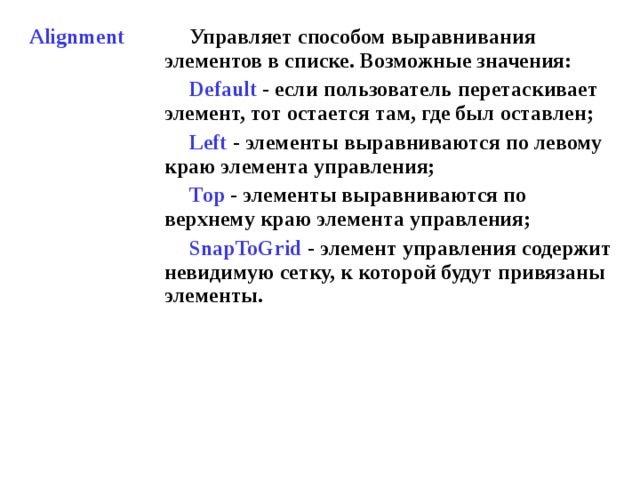 Alignment Управляет способом выравнивания элементов в списке. Возможные значения: Default  - если пользователь перетаскивает элемент, тот остается там, где был оставлен; Left  - элементы выравниваются по левому краю элемента управления; Тор - элементы выравниваются по верхнему краю элемента управления; SnapToGrid  - элемент управления содержит невидимую сетку, к которой будут привязаны элементы.  
