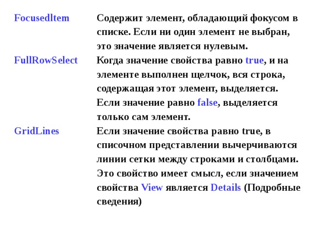 Focusedltem   FullRowSelect     GridLines Содержит элемент, обладающий фокусом в списке. Если ни один элемент не выбран, это значение является нулевым. Когда значение свойства равно true , и на элементе выполнен щелчок, вся строка, содержащая этот элемент, выделяется. Если значение равно false , выделяется только сам элемент. Если значение свойства равно true , в списочном представлении вычерчиваются линии сетки между строками и столбцами. Это свойство имеет смысл, если значением свойства View  является Details (Подробные сведения) 