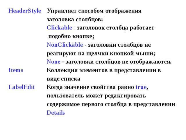 HeaderStyle       Items  LabelEdit   Управляет способом отображения заголовка столбцов: Clickable  - заголовок столбца работает  подобно кнопке; NonClickable  - заголовки столбцов не реагируют на щелчки кнопкой мыши; None  - заголовки столбцов не отображаются. Коллекция элементов в представлении в виде списка Когда значение свойства  равно true , пользователь может редактировать содержимое первого столбца в представлении Details 