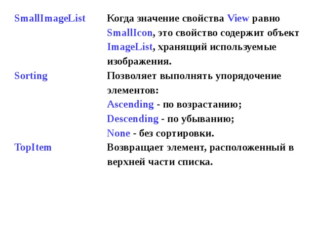 SmallImageList    Sorting     TopItem Когда значение свойства View  равно SmallIcon , это свойство содержит объект ImageList , хранящий используемые изображения. Позволяет  выполнять упорядочение элементов : Ascending - по возрастанию ; Descending - по убыванию ; None - без сортировки . Возвращает элемент, расположенный в верхней части списка . 