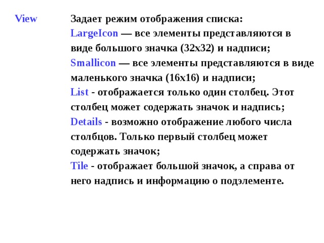 View Задает режим отображения списка: LargeIcon  — все элементы представляются в виде большого значка (32x32) и надписи ; Smallicon  — все элементы представляются в виде маленького значка (16x16) и надписи ; List - отображается только один столбец. Этот столбец может содержать значок и надпись ; Details - возможно отображение любого числа столбцов. Только первый столбец может содержать значок ; Tile - отображает большой значок, а справа от него надпись и информацию о подэлементе.  