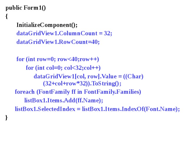public Form1() {  InitializeComponent();  dataGridView1.ColumnCount = 32;  dataGridView1.RowCount=40;   for (int row=0; row  for (int col=0; col  dataGridView1[col, row].Value  =  ((Char)      (32+col+row*32)).ToString();  foreach (FontFamily ff in FontFamily.Families)  listBox1.Items.Add(ff.Name);  listBox1.SelectedIndex = listBox1.Items.IndexOf(Font.Name); }   