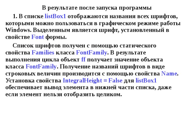 В результате после запуска программы 1. В списке listBox1 отображаются названия всех шрифтов, которыми можно пользоваться в графическом режиме работы Windows . Выделенным является шрифт, установленный в свойстве Font формы. Список шрифтов получен с помощью статического свойства Families класса FontFamily .  В результате выполнения цикла объект ff получает значение объекта класса FontFamily . Получение названий шрифтов в виде строковых величин производится с помощью свойства Name .  Установка свойства IntegralHeight = False для listBox1 обеспечивает вывод элемента в нижней части списка, даже если элемент нельзя отобразить целиком. 
