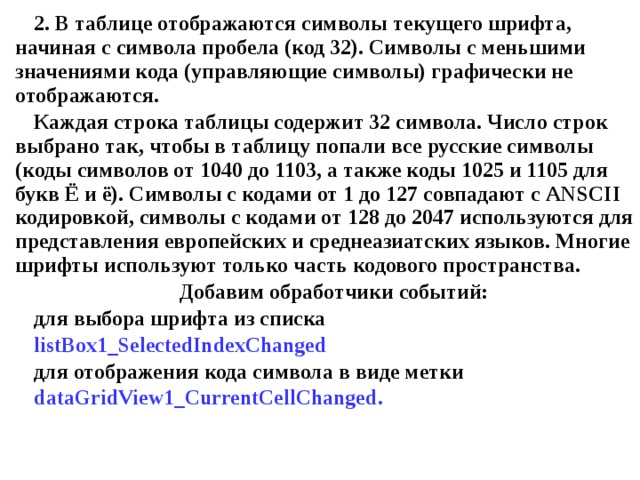 2. В таблице отображаются символы текущего шрифта, начиная с символа пробела (код 32). Символы с меньшими значениями кода (управляющие символы) графически не отображаются. Каждая строка таблицы содержит 32 символа. Число строк выбрано так, чтобы в таблицу попали все русские символы (коды символов от 1040 до 1103, а также коды 1025 и 1105 для букв Ё и  ё). Символы с кодами от 1 до 127 совпадают с ANSCII кодировкой, символы с кодами от 128 до 2047 используются для представления европейских и среднеазиатских языков. Многие шрифты используют только часть кодового пространства. Добавим обработчики событий: для выбора шрифта из списка listBox1_SelectedIndexChanged для отображения кода символа в виде метки dataGridView1_CurrentCellChanged . 