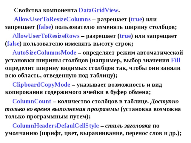 Свойства компонента DataGridView . AllowUserToResizeColumns – разрешает ( true ) или запрещает ( false ) пользователю изменять ширину столбцов; AllowUserToResizeRows – разрешает ( true ) или запрещает ( false ) пользователю изменять высоту строк; AutoSizeColumnsMode – определяет режим автоматической установки ширины столбцов (например, выбор значения Fill  определит ширину видимых столбцов так, чтобы они заняли всю область, отведенную под таблицу); ClipboardCopyMode  – указывает возможность и вид копирования содержимого ячейки в буфер обмена; ColumnCount – количество столбцов в таблице. Доступно только во время выполнения программы (установка возможна только программным путем); ColumnHeadersDefaulCellStyle – стиль заголовка по умолчанию (шрифт, цвет, выравнивание, перенос слов и др.); 
